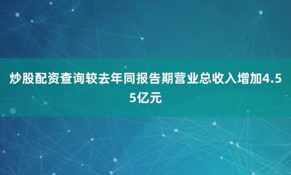炒股配资查询较去年同报告期营业总收入增加4.55亿元