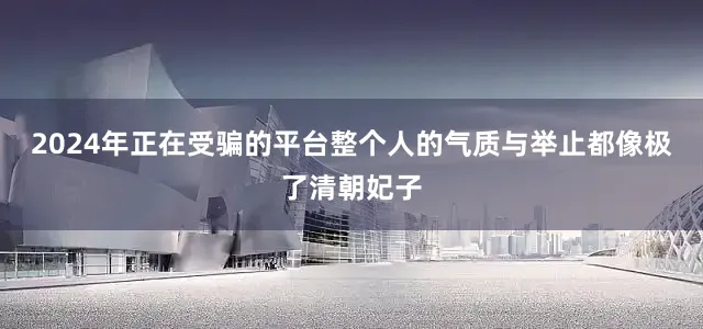 2024年正在受骗的平台整个人的气质与举止都像极了清朝妃子